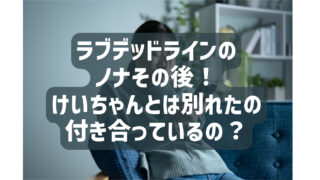 ラブデッドラインのノナその後！けいちゃんとは別れたのか付き合っているのかも調査？